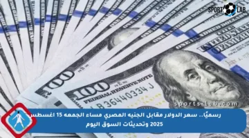 رسميًا.. سعر الدولار مقابل الجنيه المصري مساء الجمعة 15 أغسطس 2025 وتحديثات السوق اليوم